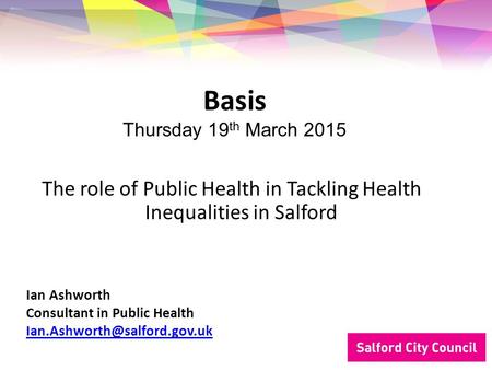 The role of Public Health in Tackling Health Inequalities in Salford Basis Thursday 19 th March 2015 Ian Ashworth Consultant in Public Health