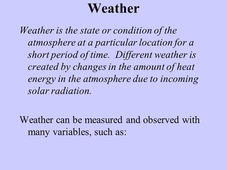 Weather Weather is the state or condition of the atmosphere at a particular location for a short period of time. Different weather is created by changes.