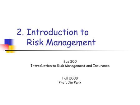 2. Introduction to Risk Management Bus 200 Introduction to Risk Management and Insurance Fall 2008 Prof. Jin Park.
