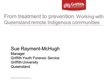 Griffith Youth Forensic Service From treatment to prevention : Working with Queensland remote Indigenous communities Sue Rayment-McHugh Manager Griffith.