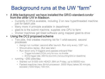 Background runs at the UW “farm” A little background: we have installed the GRID-standard condor from the other UW in Madison. –Currently 6 CPUs available,