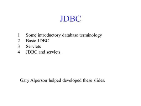 JDBC 1 Some introductory database terminology 2 Basic JDBC 3 Servlets 4 JDBC and servlets Gary Alperson helped developed these slides.