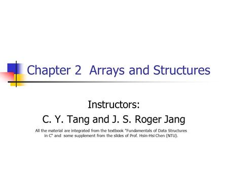 Chapter 2 Arrays and Structures Instructors: C. Y. Tang and J. S. Roger Jang All the material are integrated from the textbook Fundamentals of Data Structures.