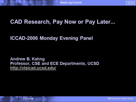 J.A. Carballo IBM Corporate Venture Group Blade.org Summit CAD Research, Pay Now or Pay Later... ICCAD-2006 Monday Evening Panel Andrew B. Kahng Professor,