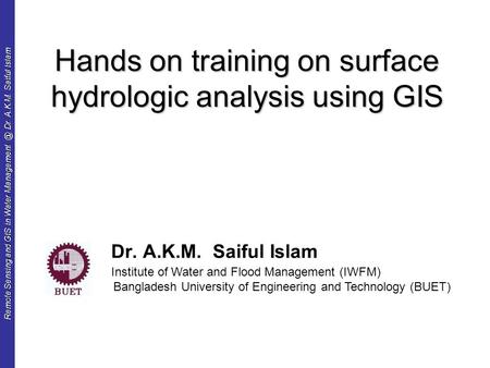 Remote Sensing and GIS in Water Dr. A.K.M. Saiful Islam Hands on training on surface hydrologic analysis using GIS Dr. A.K.M. Saiful Islam.