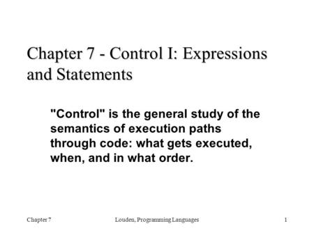 Chapter 7Louden, Programming Languages1 Chapter 7 - Control I: Expressions and Statements Control is the general study of the semantics of execution.