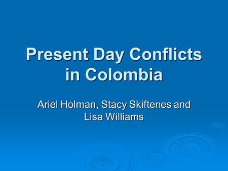 Present Day Conflicts in Colombia Ariel Holman, Stacy Skiftenes and Lisa Williams.