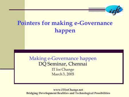 Pointers for making e-Governance happen Making e-Governance happen DQ Seminar, Chennai IT for Change March 3, 2005 www.ITforChange.net Bridging Development.