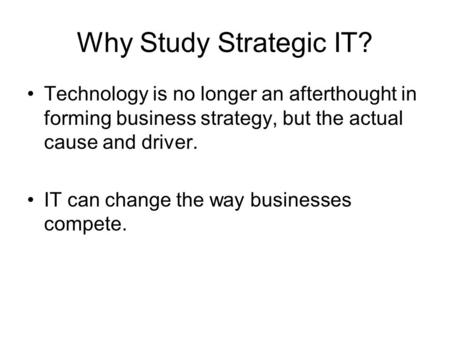 Why Study Strategic IT? Technology is no longer an afterthought in forming business strategy, but the actual cause and driver. IT can change the way businesses.