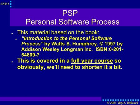 CS351 © 2003 Ray S. Babcock PSP Personal Software Process ● This material based on the book: ● “Introduction to the Personal Software Process” by Watts.