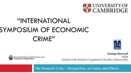 “INTERNATIONAL SYMPOSIUM OF ECONOMIC CRIME” The Financial Crisis – Perspectives on Cause and Effects Santiago Otamendi Judge Member of the Council of Magistrates.