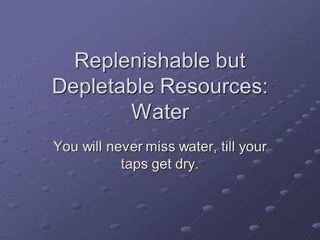 Replenishable but Depletable Resources: Water You will never miss water, till your taps get dry.