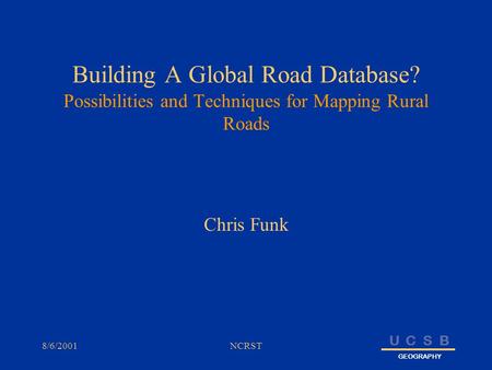 U C S B GEOGRAPHY 8/6/2001NCRST Building A Global Road Database? Possibilities and Techniques for Mapping Rural Roads Chris Funk.