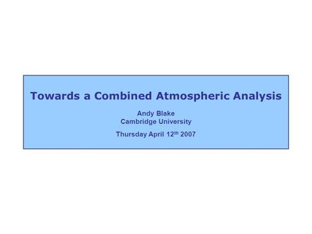 Andy Blake Cambridge University Thursday April 12 th 2007 Towards a Combined Atmospheric Analysis.