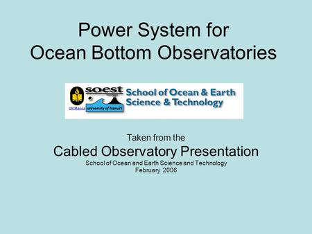 Power System for Ocean Bottom Observatories Taken from the Cabled Observatory Presentation School of Ocean and Earth Science and Technology February 2006.