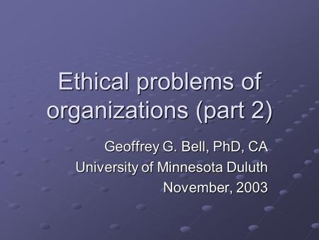 Ethical problems of organizations (part 2) Geoffrey G. Bell, PhD, CA University of Minnesota Duluth November, 2003.