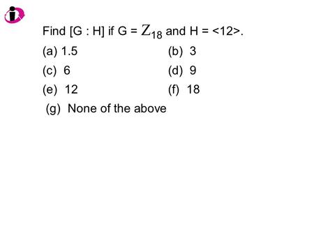 Find [G : H] if G = Z 18 and H =. (a) 1.5(b) 3 (c) 6(d) 9 (e) 12(f) 18 (g) None of the above.