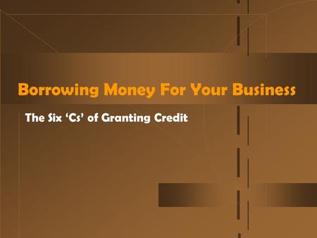Borrowing Money For Your Business The Six ‘Cs’ of Granting Credit.