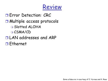 Review r Error Detection: CRC r Multiple access protocols m Slotted ALOHA m CSMA/CD r LAN addresses and ARP r Ethernet Some slides are in courtesy of J.