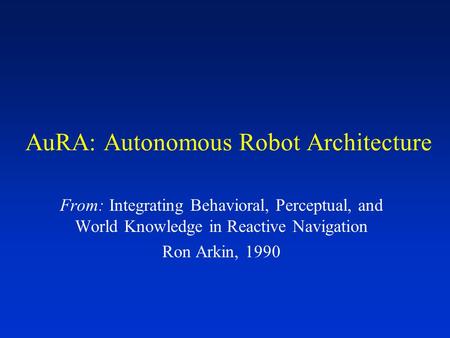 AuRA: Autonomous Robot Architecture From: Integrating Behavioral, Perceptual, and World Knowledge in Reactive Navigation Ron Arkin, 1990.
