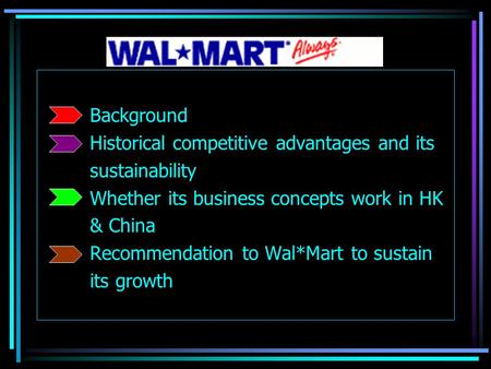 Background Historical competitive advantages and its sustainability Whether its business concepts work in HK & China Recommendation to Wal*Mart to sustain.