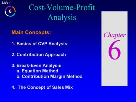 6 Slide 1 Cost-Volume-Profit Analysis Chapter 6 Main Concepts: 1. Basics of CVP Analysis 2. Contribution Approach 3. Break-Even Analysis a. Equation Method.