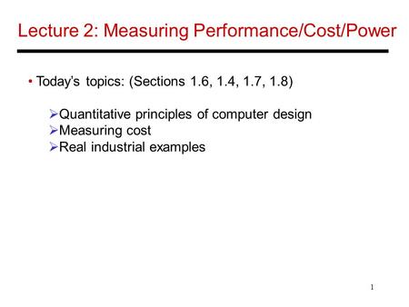 1 Lecture 2: Measuring Performance/Cost/Power Today’s topics: (Sections 1.6, 1.4, 1.7, 1.8)  Quantitative principles of computer design  Measuring cost.
