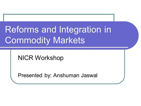Reforms and Integration in Commodity Markets NICR Workshop Presented by: Anshuman Jaswal.