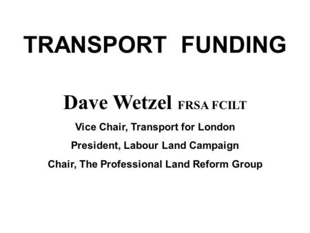 TRANSPORT FUNDING Dave Wetzel FRSA FCILT Vice Chair, Transport for London President, Labour Land Campaign Chair, The Professional Land Reform Group.