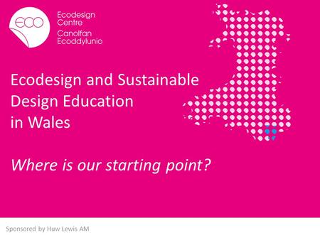 Ecodesign and Sustainable Design Education in Wales Where is our starting point? Sponsored by Huw Lewis AM.