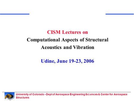 University of Colorado - Dept of Aerospace Engineering Sci.ences & Center for Aerospace Structures CISM Lectures on Computational Aspects of Structural.