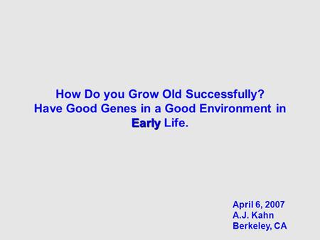 Early How Do you Grow Old Successfully? Have Good Genes in a Good Environment in Early Life. April 6, 2007 A.J. Kahn Berkeley, CA.
