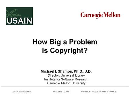 USAIN 2006 CORNELL OCTOBER 12, 2006 COPYRIGHT © 2006 MICHAEL I. SHAMOS How Big a Problem is Copyright? Michael I. Shamos, Ph.D., J.D. Director, Universal.
