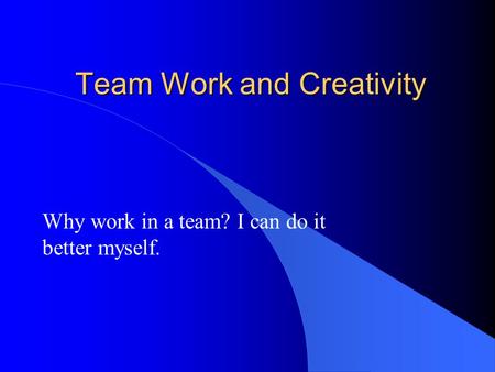 Team Work and Creativity Why work in a team? I can do it better myself.