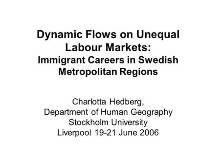 Dynamic Flows on Unequal Labour Markets: Immigrant Careers in Swedish Metropolitan Regions Charlotta Hedberg, Department of Human Geography Stockholm University.