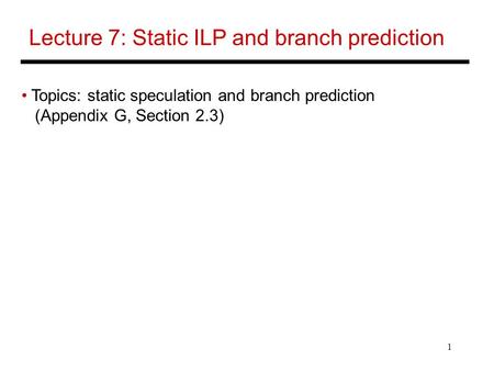 1 Lecture 7: Static ILP and branch prediction Topics: static speculation and branch prediction (Appendix G, Section 2.3)