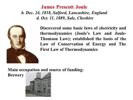 James Prescott Joule b. Dec. 24, 1818, Salford, Lancashire, England d. Oct. 11, 1889, Sale, Cheshire Discovered some basic laws of electricity and thermodynamics.