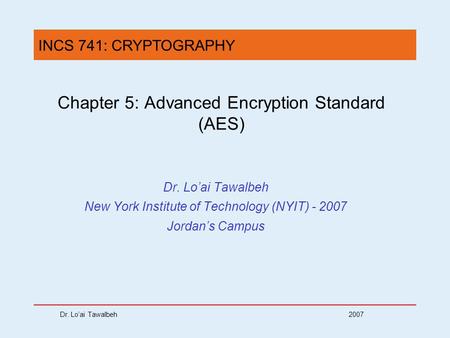 Dr. Lo’ai Tawalbeh 2007 Chapter 5: Advanced Encryption Standard (AES) Dr. Lo’ai Tawalbeh New York Institute of Technology (NYIT) - 2007 Jordan’s Campus.