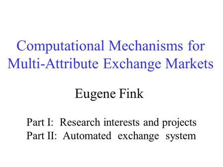 Computational Mechanisms for Multi-Attribute Exchange Markets Eugene Fink Part I: Research interests and projects Part II: Automated exchange system.