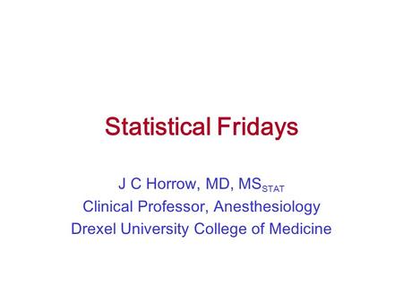 Statistical Fridays J C Horrow, MD, MS STAT Clinical Professor, Anesthesiology Drexel University College of Medicine.