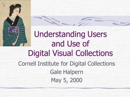 Understanding Users and Use of Digital Visual Collections Cornell Institute for Digital Collections Gale Halpern May 5, 2000.