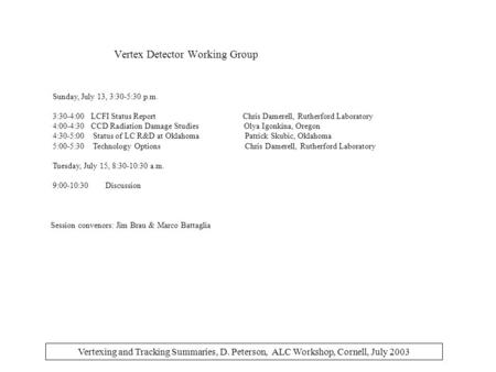 Vertexing and Tracking Summaries, D. Peterson, ALC Workshop, Cornell, July 2003 Vertex Detector Working Group Sunday, July 13, 3:30-5:30 p.m. 3:30-4:00.