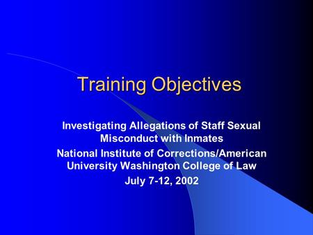 Training Objectives Investigating Allegations of Staff Sexual Misconduct with Inmates National Institute of Corrections/American University Washington.
