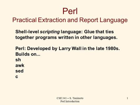 CSE 341 -- S. Tanimoto Perl Introduction 1 Perl Practical Extraction and Report Language Shell-level scripting language: Glue that ties together programs.