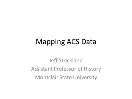Mapping ACS Data Jeff Strickland Assistant Professor of History Montclair State University.