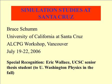 SIMULATION STUDIES AT SANTA CRUZ Bruce Schumm University of California at Santa Cruz ALCPG Workshop, Vancouver July 19-22, 2006 Special Recognition: Eric.