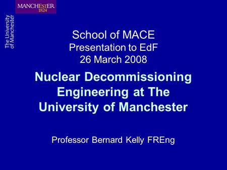 School of MACE Presentation to EdF 26 March 2008 Nuclear Decommissioning Engineering at The University of Manchester Professor Bernard Kelly FREng.