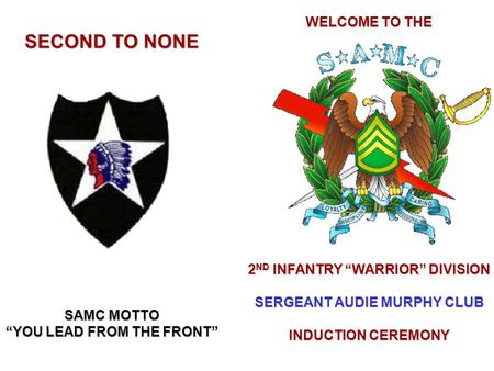 WELCOME TO THE 2 ND INFANTRY “WARRIOR” DIVISION SERGEANT AUDIE MURPHY CLUB INDUCTION CEREMONY SECOND TO NONE SAMC MOTTO “YOU LEAD FROM THE FRONT”