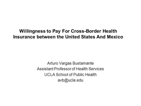 Willingness to Pay For Cross-Border Health Insurance between the United States And Mexico Arturo Vargas Bustamante Assistant Professor of Health Services.