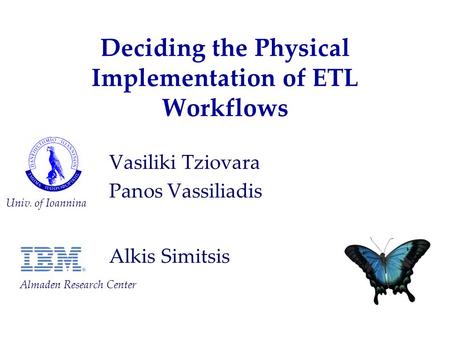 Deciding the Physical Implementation of ETL Workflows Vasiliki Tziovara Panos Vassiliadis Alkis Simitsis Univ. of Ioannina Almaden Research Center.